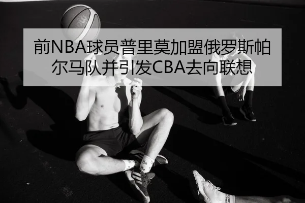 前NBA球员普里莫加盟俄罗斯帕尔马队并引发CBA去向联想